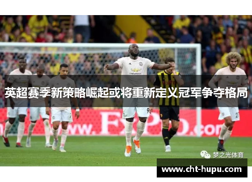 英超赛季新策略崛起或将重新定义冠军争夺格局