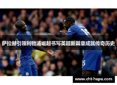 萨拉赫引领利物浦崛起书写英超新篇章成就传奇历史