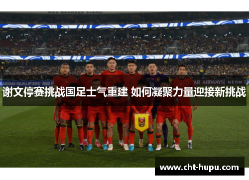 谢文停赛挑战国足士气重建 如何凝聚力量迎接新挑战
