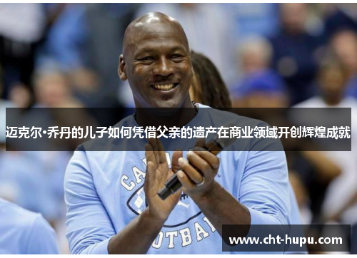 迈克尔·乔丹的儿子如何凭借父亲的遗产在商业领域开创辉煌成就