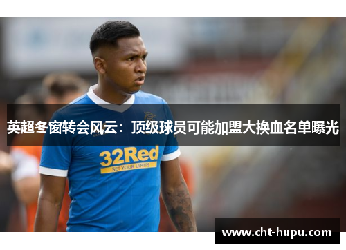 英超冬窗转会风云：顶级球员可能加盟大换血名单曝光