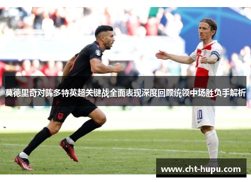 莫德里奇对阵多特英超关键战全面表现深度回顾统领中场胜负手解析 莫德里奇对阵多特英超关键战全面表现深度回顾统领中场胜负手解析