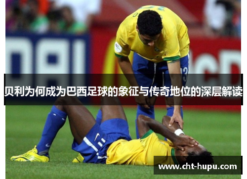 贝利为何成为巴西足球的象征与传奇地位的深层解读 贝利为何成为巴西足球的象征与传奇地位的深层解读