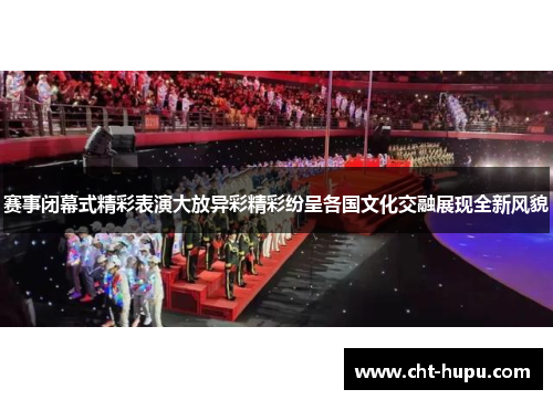 赛事闭幕式精彩表演大放异彩精彩纷呈各国文化交融展现全新风貌 赛事闭幕式精彩表演大放异彩精彩纷呈各国文化交融展现全新风貌