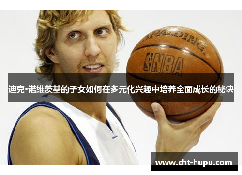 迪克·诺维茨基的子女如何在多元化兴趣中培养全面成长的秘诀 迪克·诺维茨基的子女如何在多元化兴趣中培养全面成长的秘诀