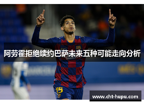 阿劳霍拒绝续约巴萨未来五种可能走向分析 阿劳霍拒绝续约巴萨未来五种可能走向分析