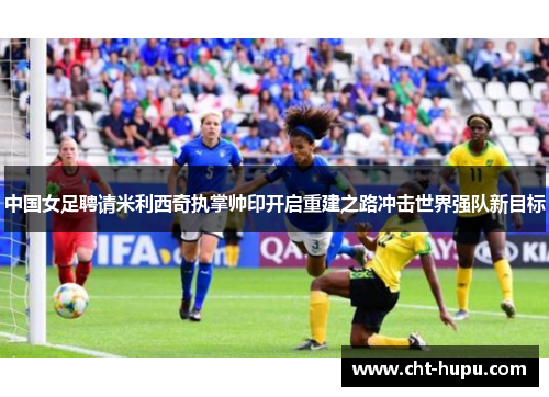 中国女足聘请米利西奇执掌帅印开启重建之路冲击世界强队新目标 中国女足聘请米利西奇执掌帅印开启重建之路冲击世界强队新目标