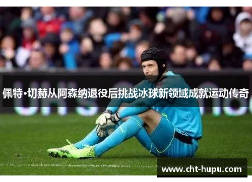 佩特·切赫从阿森纳退役后挑战冰球新领域成就运动传奇 佩特·切赫从阿森纳退役后挑战冰球新领域成就运动传奇