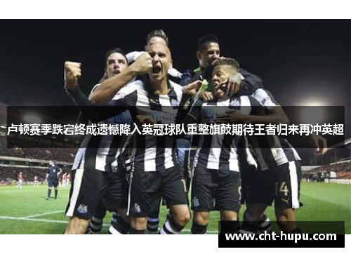 卢顿赛季跌宕终成遗憾降入英冠球队重整旗鼓期待王者归来再冲英超