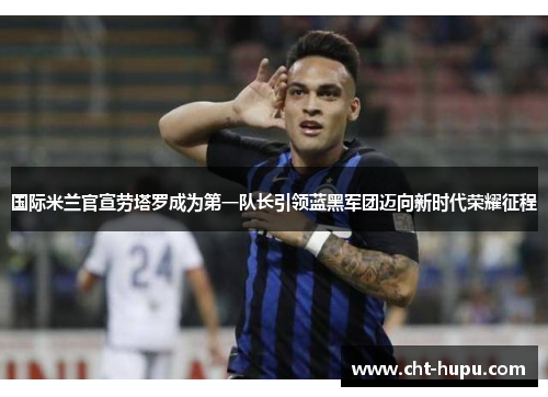 国际米兰官宣劳塔罗成为第一队长引领蓝黑军团迈向新时代荣耀征程 国际米兰官宣劳塔罗成为第一队长引领蓝黑军团迈向新时代荣耀征程