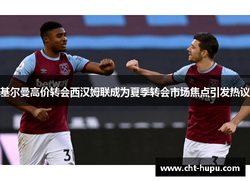 基尔曼高价转会西汉姆联成为夏季转会市场焦点引发热议 基尔曼高价转会西汉姆联成为夏季转会市场焦点引发热议