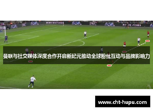 曼联与社交媒体深度合作开启新纪元推动全球粉丝互动与品牌影响力