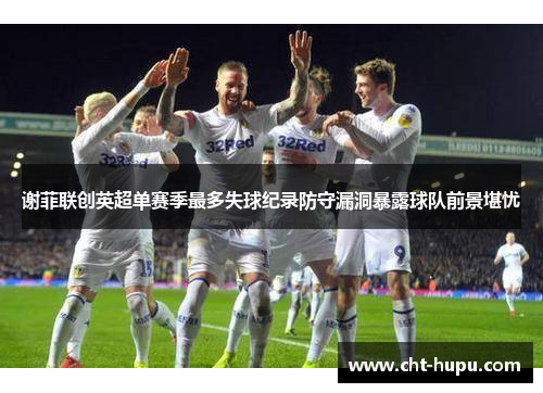 谢菲联创英超单赛季最多失球纪录防守漏洞暴露球队前景堪忧