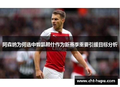 阿森纳为何选中哲凯赖什作为新赛季重要引援目标分析