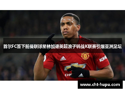 首尔FC签下前曼联球星林加德英超浪子转战K联赛引爆亚洲足坛