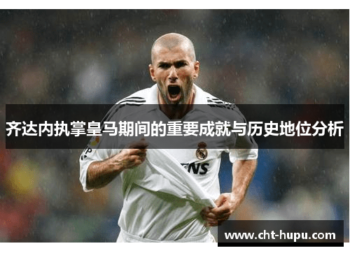 齐达内执掌皇马期间的重要成就与历史地位分析 齐达内执掌皇马期间的重要成就与历史地位分析