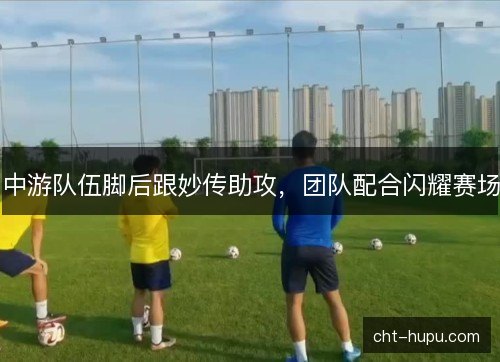 中游队伍脚后跟妙传助攻，团队配合闪耀赛场